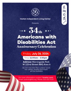 Poster for ADA Event - Text Description - Harlem Independent Living Center presents 34th Americans with Disabilities Act Anniversary Celebration. Date Friday July 26, 2024. Time, 11:00 am to 2:30 pm. Address: Morningside Park - W 122nd Street BBQ Area 6.