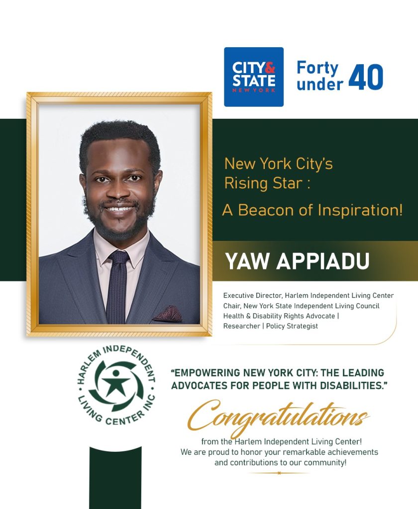 A poster with a picture of Yaw Appiadu. Yaw is wearing a blue suit with a black tie and a tan shirt. The poster also have logos of Harlem Independent Living Center and City and State New York. The inscriptions reads Forty under 40. New York City's Rising Star. A Beacon of Inspiration. Yaw Appiadu. HILC: Empowering New York City: The Leading Advocates for people with disabilities . Congratulations from Harlem Independent Living Center! We are proud to honor your remarkable achievements and contributions to our community!