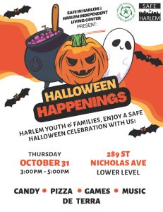 A poster with the inscription, Halloween Happening. Harlem Independent Living Center and Safe In Harlem presents Halloween Happenings. Harlem Youth and Families. Enjoy a safe Halloween Celebration with us. Thursday October 31st. 3:00 PM to 5:00 PM. Candy - PIZZA - MUSIC - GAMES -DE TERRA. 289 St. Nicholas Avenue Lower Level