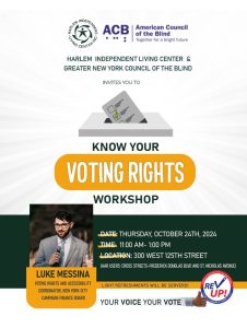 Poster: Harlem Independent Living Center and Greater new York Council of the Blind invites you to Know your Voting Rights Workshop. Presenter: Luke Messina - Voting Rights and Accessibility Coordinator, New York City Campaign Finance Board. Date: Thursday, October 24th, 2024. Time 11:00 AM-1:00 PM Location 300 West 125th Street. AAR Users: Cross Streets - Frederick BLVD and St. Nicholas Avenue. Light refreshments will be served. Your Voice Your Vote. Logo of Rev Up